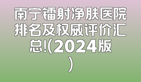 南宁镭射净肤医院排名及权威评价汇总！(2024版)