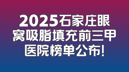 2025石家庄眼窝吸脂填充前三甲医院榜单公布！