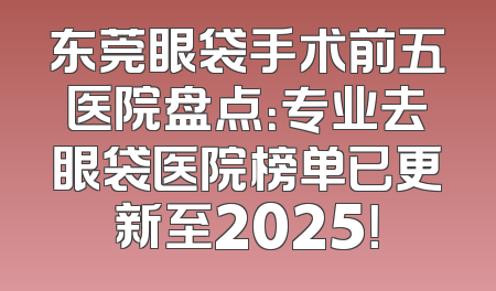东莞眼袋手术前五医院盘点：专业去眼袋医院榜单已更新至2025！