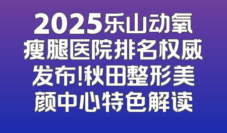2025乐山动氧瘦腿医院排名权威发布！秋田整形美颜中心特色解读
