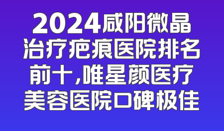 2024咸阳微晶治疗疤痕医院排名前十，唯星颜医疗美容医院口碑极佳