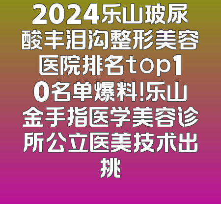 2024乐山玻尿酸丰泪沟整形美容医院排名top10名单爆料！乐山金手指医学美容诊所公立医美技术出挑