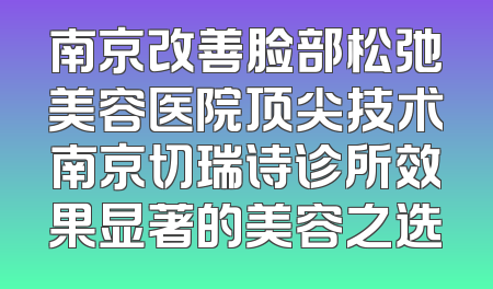 南京改善脸部松弛美容医院顶尖技术南京切瑞诗诊所效果显著的美容之选