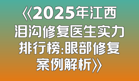 《2025年江西泪沟修复医生实力排行榜：眼部修复案例解析》