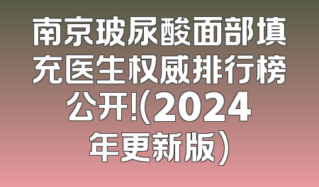 南京玻尿酸面部填充医生权威排行榜公开！(2024年更新版)