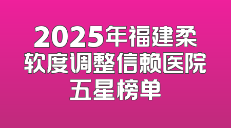 2025年福建柔软度调整信赖医院五星榜单