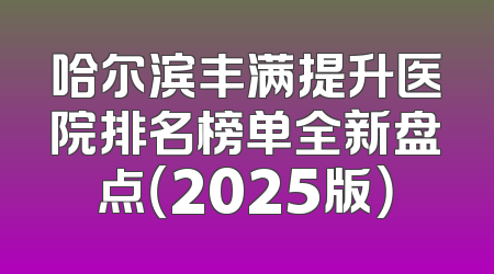 哈尔滨丰满提升医院排名榜单全新盘点（2025版）
