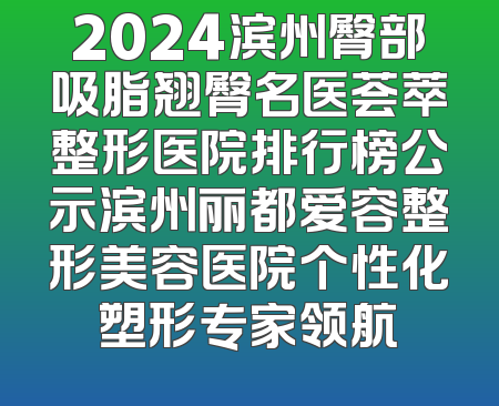 2024滨州臀部吸脂翘臀名医荟萃整形医院排行榜公示滨州丽都爱容整形美容医院个性化塑形专家领航