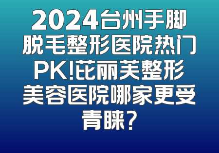2024台州手脚脱毛整形医院热门PK！芘丽芙整形美容医院哪家更受青睐？