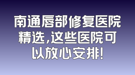 南通唇部修复医院精选，这些医院可以放心安排！