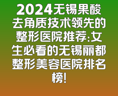2024无锡果酸去角质技术领先的整形医院推荐：女生必看的无锡丽都整形美容医院排名榜！