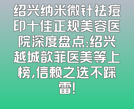 绍兴纳米微针祛痘印十佳正规美容医院深度盘点：绍兴越城歆菲医美等上榜，信赖之选不踩雷！