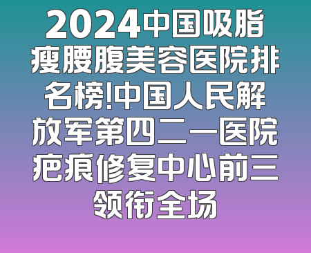 2024中国吸脂瘦腰腹美容医院排名榜！中国人民解放军第四二一医院疤痕修复中心前三领衔全场