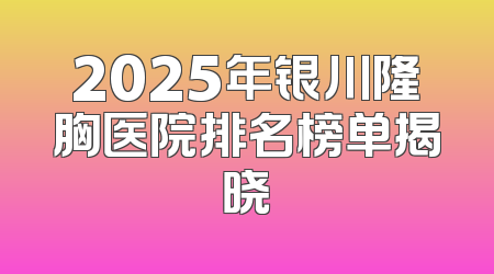 2025年银川隆胸医院排名榜单揭晓