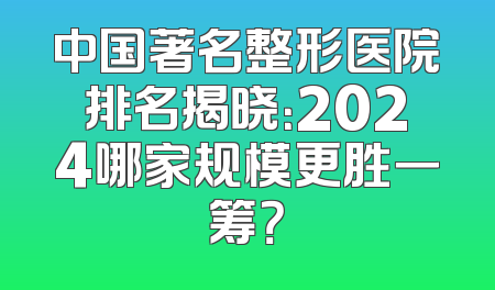 中国著名整形医院排名揭晓：2024哪家规模更胜一筹？