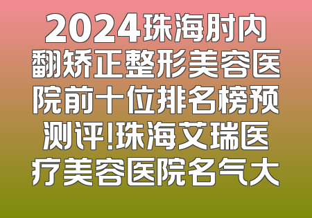 2024珠海肘内翻矫正整形美容医院前十位排名榜预测评！珠海艾瑞医疗美容医院名气大