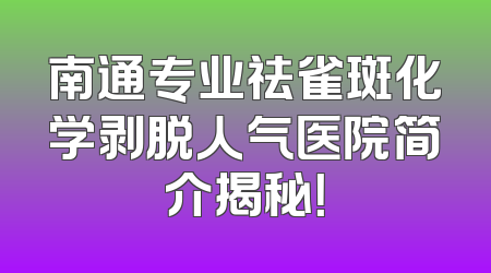 南通专业祛雀斑化学剥脱人气医院简介揭秘！