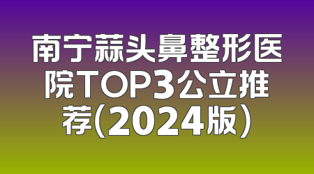 南宁蒜头鼻整形医院TOP3公立推荐（2024版）