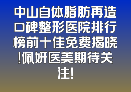 中山自体脂肪再造口碑整形医院排行榜前十佳免费揭晓！佩妍医美期待关注！