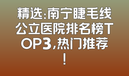 精选：南宁睫毛线公立医院排名榜TOP3，热门推荐！