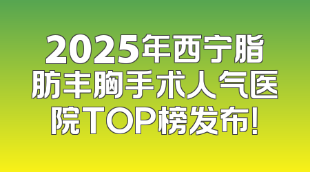 2025年西宁脂肪丰胸手术人气医院TOP榜发布！