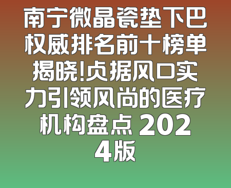 南宁微晶瓷垫下巴权威排名前十榜单揭晓！占据风口实力引领风尚的医疗机构盘点 2024版