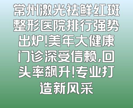 常州激光祛鲜红斑整形医院排行强势出炉！美年大健康门诊深受信赖，回头率飙升！专业打造新风采