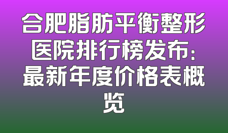 合肥脂肪平衡整形医院排行榜发布：最新年度价格表概览