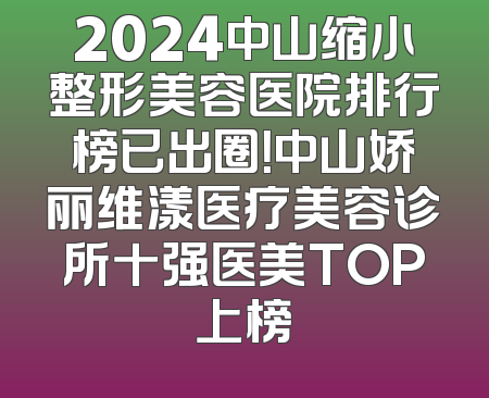 2024中山缩小整形美容医院排行榜已出圈！中山娇丽维漾医疗美容诊所十强医美TOP上榜