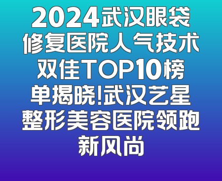 2024武汉眼袋修复医院人气技术双佳TOP10榜单揭晓！武汉艺星整形美容医院领跑新风尚