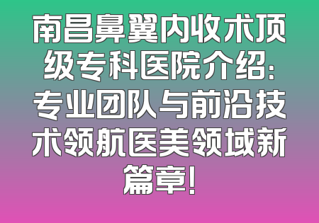 南昌鼻翼内收术顶级专科医院介绍：专业团队与前沿技术领航医美领域新篇章！