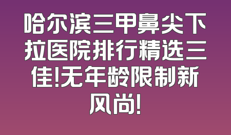 哈尔滨三甲鼻尖下拉医院排行精选三佳！无年龄限制新风尚！