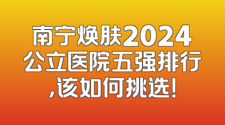 南宁焕肤2024公立医院五强排行，该如何挑选！