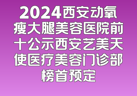 2024西安动氧瘦大腿美容医院前十公示西安艺美天使医疗美容门诊部榜首预定