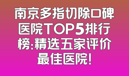 南京多指切除口碑医院TOP5排行榜：精选五家评价最佳医院！