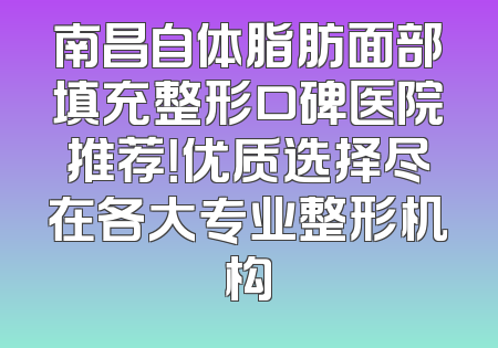 南昌自体脂肪面部填充整形口碑医院推荐！优质选择尽在各大专业整形机构