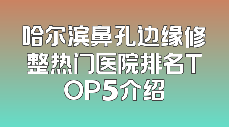 哈尔滨鼻孔边缘修整热门医院排名TOP5介绍