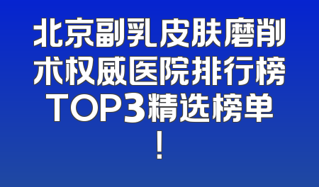 北京副乳皮肤磨削术权威医院排行榜TOP3精选榜单！