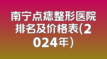 南宁点痣整形医院排名及价格表（2024年）