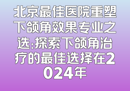 北京最佳医院重塑下颌角效果专业之选：探索下颌角治疗的最佳选择在2024年