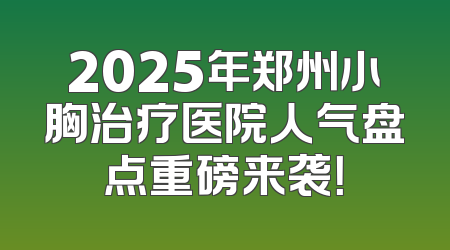2025年郑州小胸治疗医院人气盘点重磅来袭！