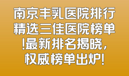 南京丰乳医院排行精选三佳医院榜单！最新排名揭晓，权威榜单出炉！
