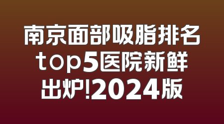 南京面部吸脂排名top5医院新鲜出炉！2024版