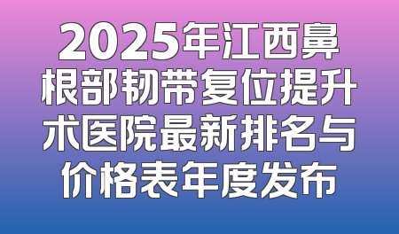 2025年江西鼻根部韧带复位提升术医院最新排名与价格表年度发布