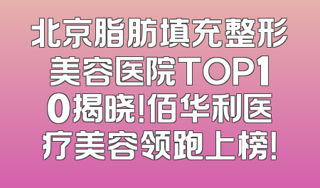 北京脂肪填充整形美容医院TOP10揭晓！佰华利医疗美容领跑上榜！
