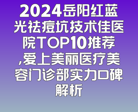 2024岳阳红蓝光祛痘坑技术佳医院TOP10推荐，爱上美丽医疗美容门诊部实力口碑解析