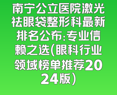 南宁公立医院激光祛眼袋整形科最新排名公布：专业信赖之选（眼科行业领域榜单推荐2024版）