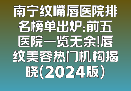 南宁纹嘴唇医院排名榜单出炉：前五医院一览无余！唇纹美容热门机构揭晓（2024版）