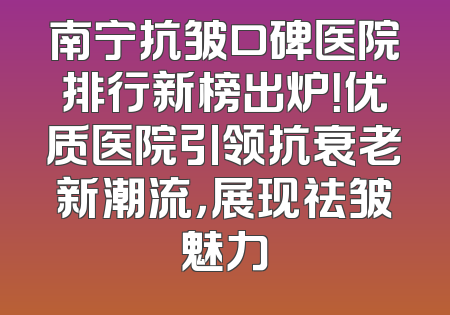 南宁抗皱口碑医院排行新榜出炉！优质医院引领抗衰老新潮流，展现祛皱魅力