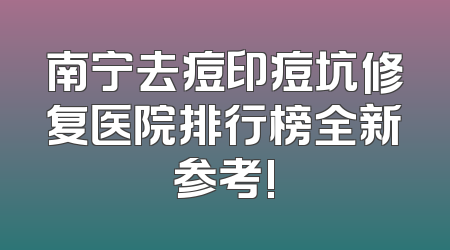 南宁去痘印痘坑修复医院排行榜全新参考!